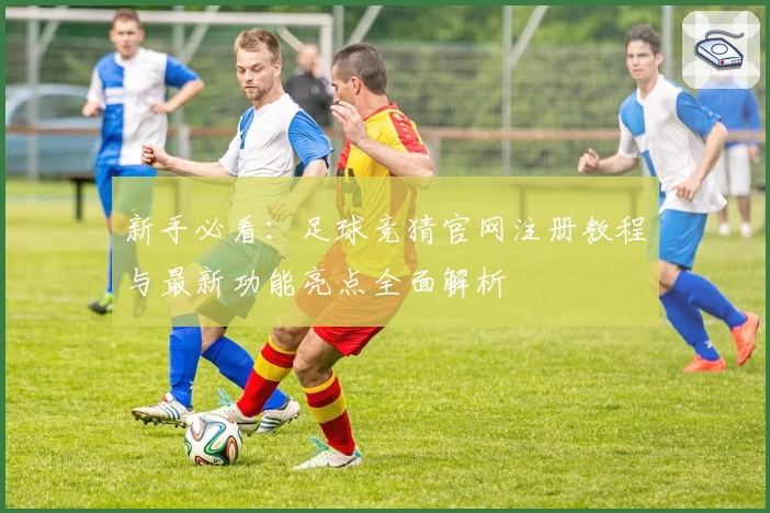 新手必看：足球竞猜官网注册教程与最新功能亮点全面解析