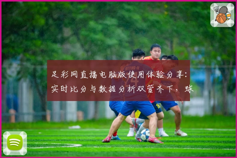 足彩网直播电脑版使用体验分享:实时比分与数据分析双管齐下,球迷必备平台