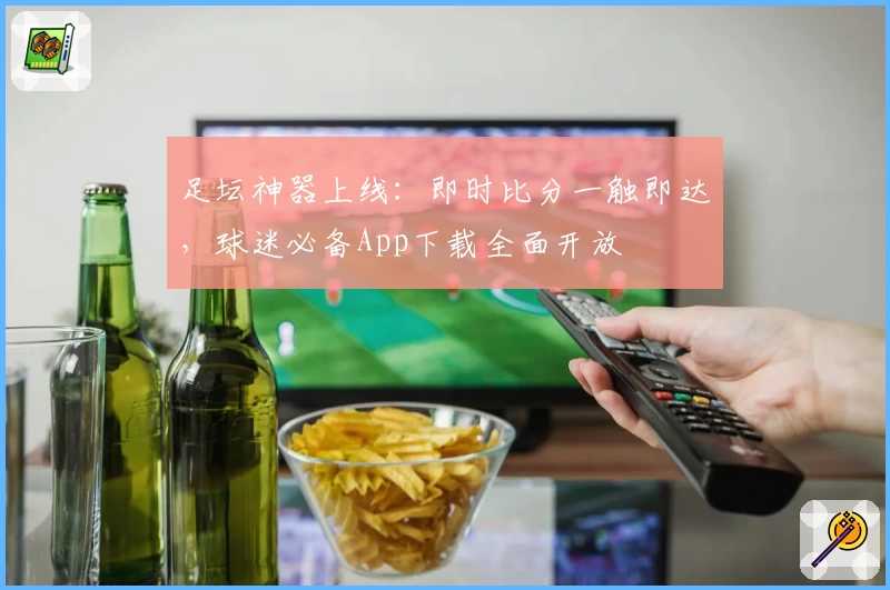 足坛神器上线：即时比分一触即达，球迷必备App下载全面开放