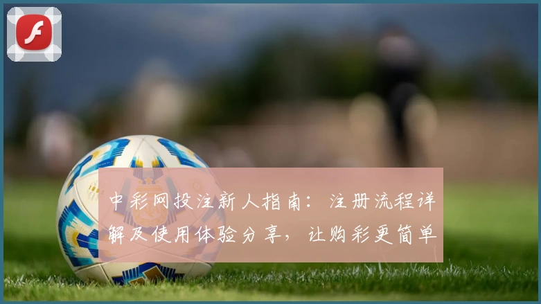 中彩网投注新人指南：注册流程详解及使用体验分享，让购彩更简单高效