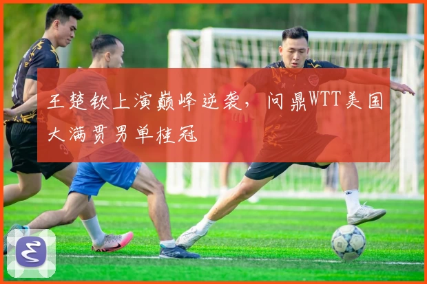 王楚钦上演巅峰逆袭，问鼎WTT美国大满贯男单桂冠