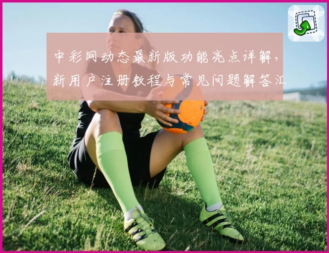 中彩网动态最新版功能亮点详解，新用户注册教程与常见问题解答汇总