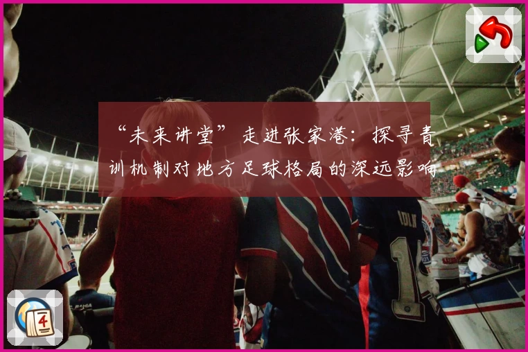 “未来讲堂”走进张家港：探寻青训机制对地方足球格局的深远影响