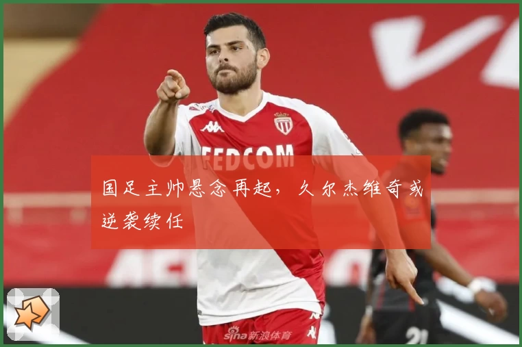 国足主帅悬念再起，久尔杰维奇或逆袭续任