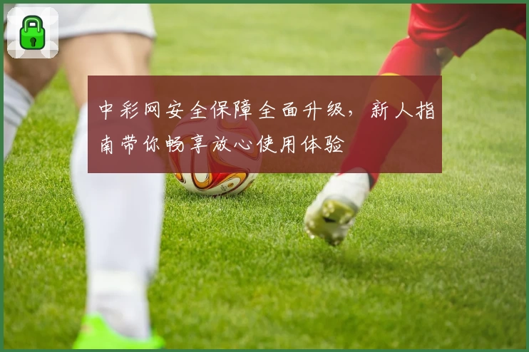 中彩网安全保障全面升级，新人指南带你畅享放心使用体验