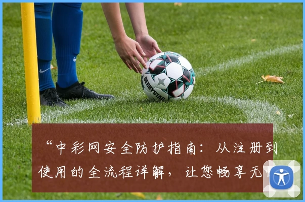 “中彩网安全防护指南：从注册到使用的全流程详解，让您畅享无忧体验”