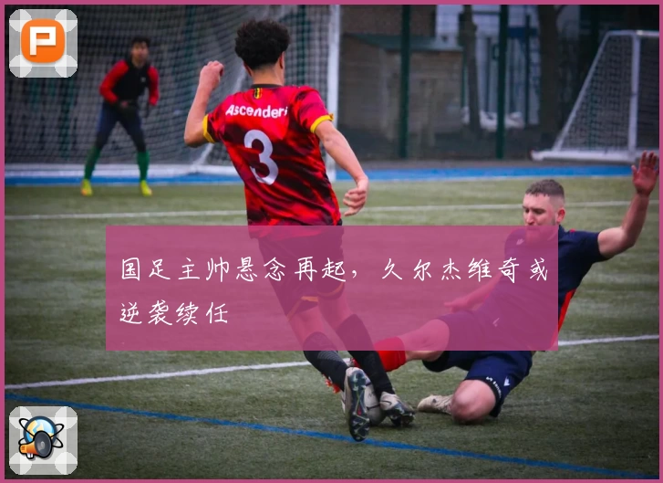 国足主帅悬念再起，久尔杰维奇或逆袭续任