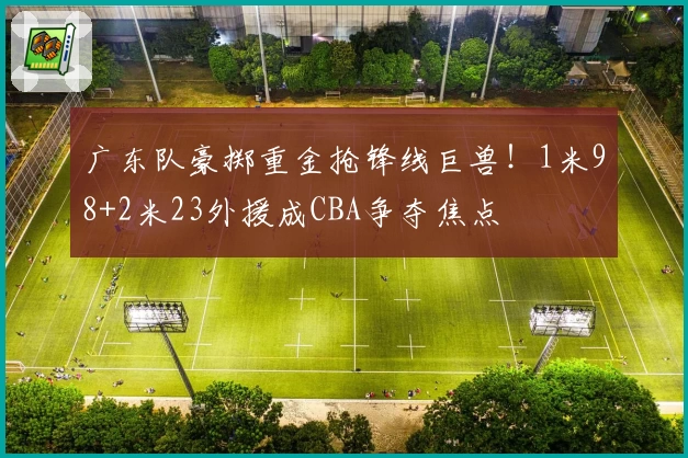 广东队豪掷重金抢锋线巨兽！1米98+2米23外援成CBA争夺焦点