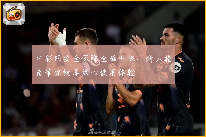 中彩网安全保障全面升级，新人指南带你畅享放心使用体验